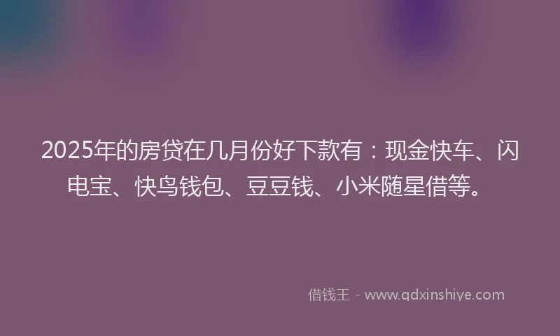 2025年的房贷在几月份好下款有：现金快车、闪电宝、快鸟钱包、豆豆钱、小米随星借等。
