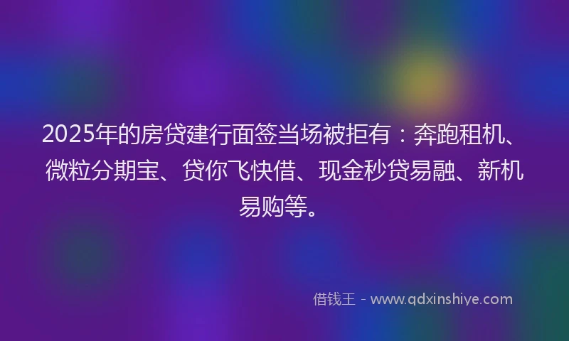 2025年的房贷建行面签当场被拒有：奔跑租机、微粒分期宝、贷你飞快借、现金秒贷易融、新机易购等。