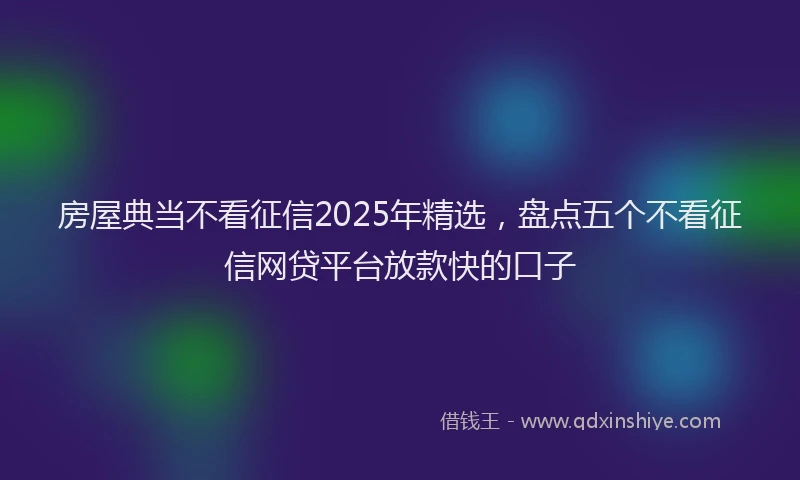 房屋典当不看征信2025年精选，盘点五个不看征信网贷平台放款快的口子