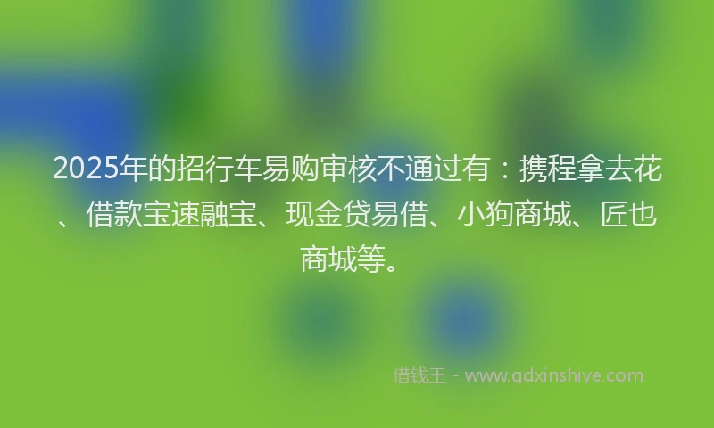 2025年的招行车易购审核不通过有：携程拿去花、借款宝速融宝、现金贷易借、小狗商城、匠也商城等。