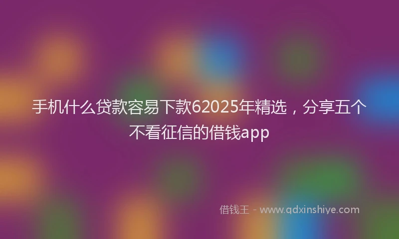 手机什么贷款容易下款62025年精选，分享五个不看征信的借钱app