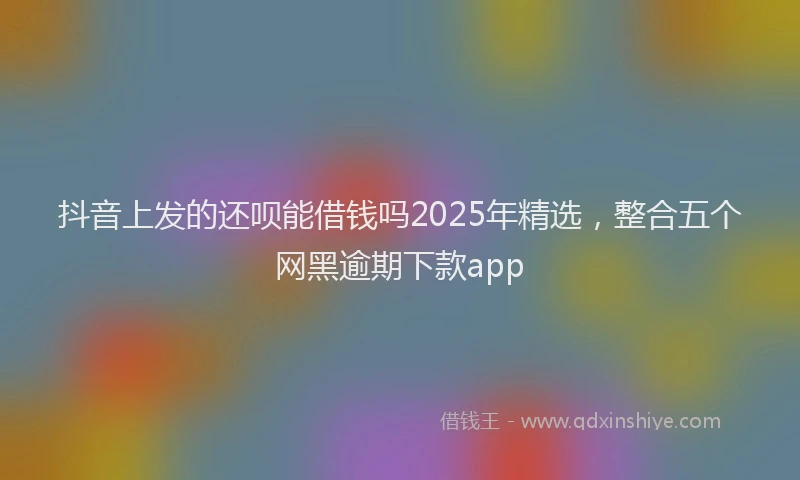 抖音上发的还呗能借钱吗2025年精选，整合五个网黑逾期下款app