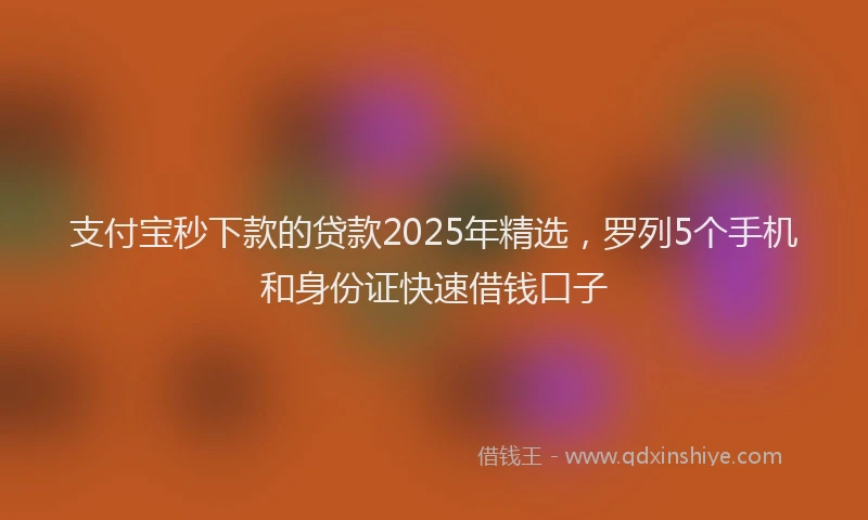 支付宝秒下款的贷款2025年精选，罗列5个手机和身份证快速借钱口子