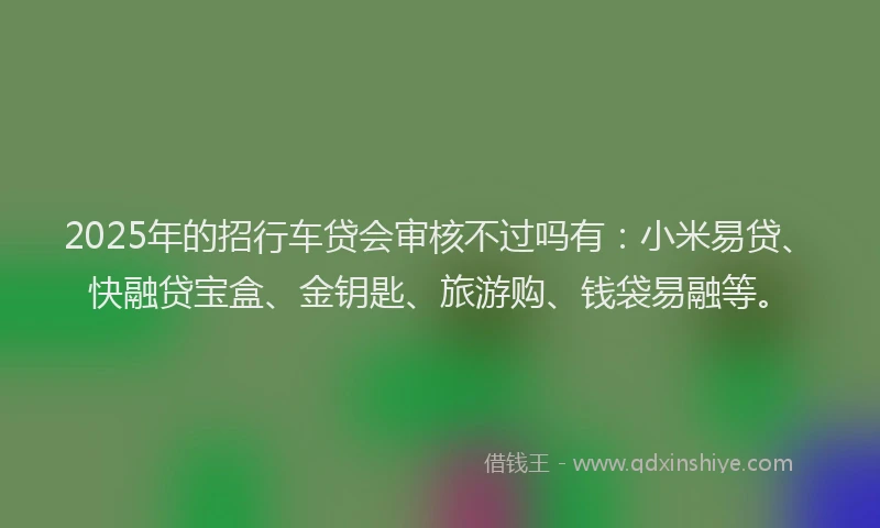 2025年的招行车贷会审核不过吗有：小米易贷、快融贷宝盒、金钥匙、旅游购、钱袋易融等。