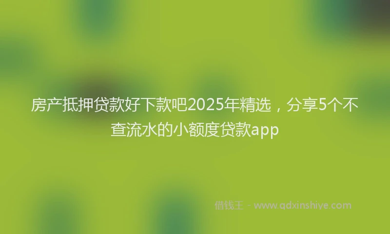 房产抵押贷款好下款吧2025年精选，分享5个不查流水的小额度贷款app