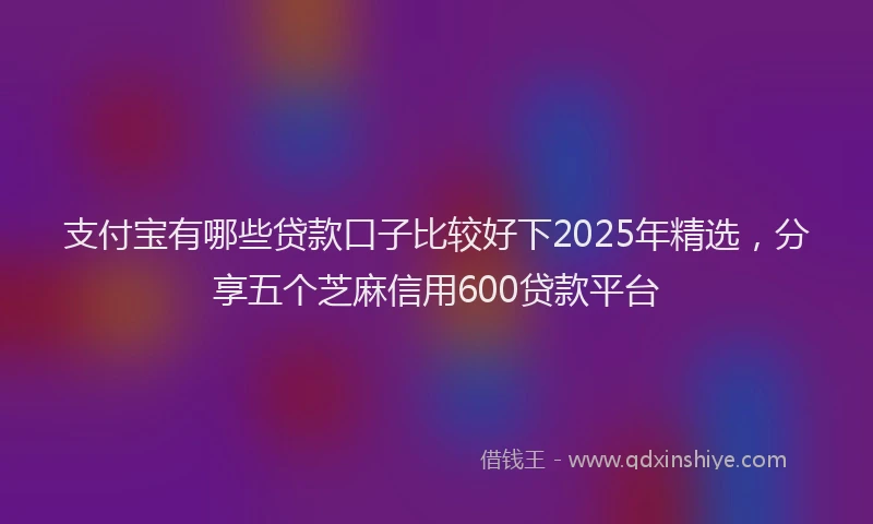 支付宝有哪些贷款口子比较好下2025年精选，分享五个芝麻信用600贷款平台