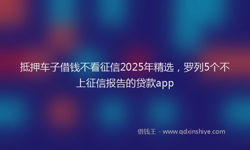 抵押车子借钱不看征信2025年精选，罗列5个不上征信报告的贷款app