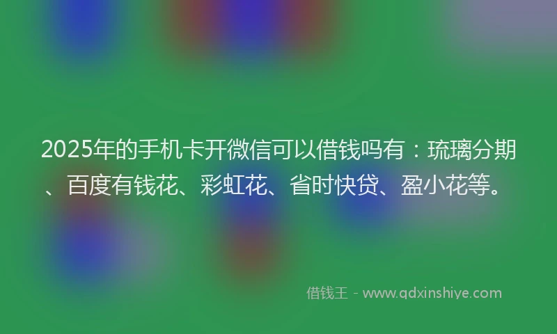 2025年的手机卡开微信可以借钱吗有：琉璃分期、百度有钱花、彩虹花、省时快贷、盈小花等。