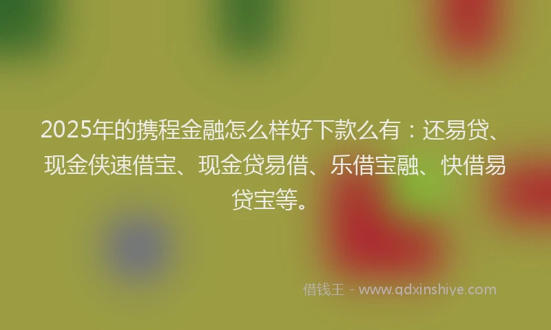 2025年的携程金融怎么样好下款么有：还易贷、现金侠速借宝、现金贷易借、乐借宝融、快借易贷宝等。