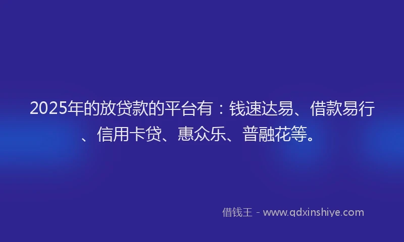 2025年的放贷款的平台有：钱速达易、借款易行、信用卡贷、惠众乐、普融花等。
