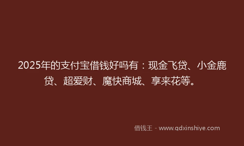 2025年的支付宝借钱好吗有：现金飞贷、小金鹿贷、超爱财、魔快商城、享来花等。