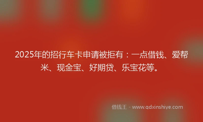 2025年的招行车卡申请被拒有：一点借钱、爱帮米、现金宝、好期贷、乐宝花等。