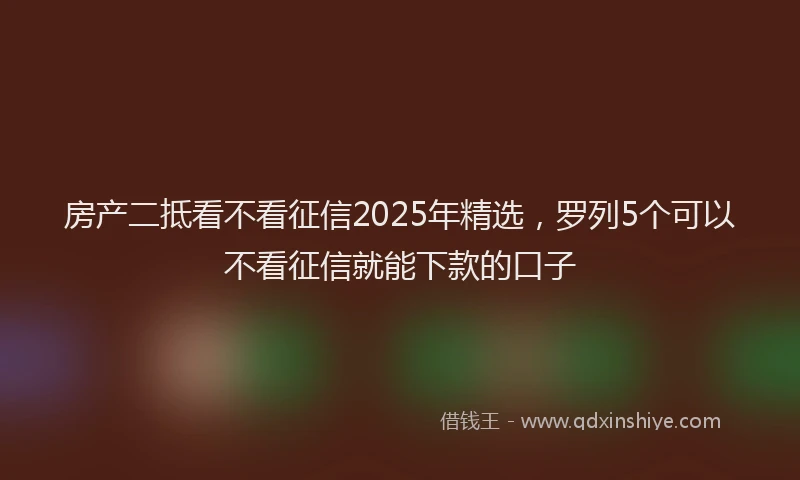房产二抵看不看征信2025年精选，罗列5个可以不看征信就能下款的口子