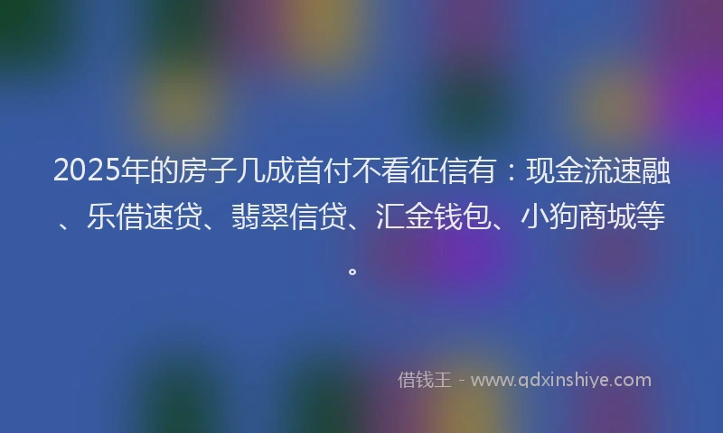 2025年的房子几成首付不看征信有：现金流速融、乐借速贷、翡翠信贷、汇金钱包、小狗商城等。