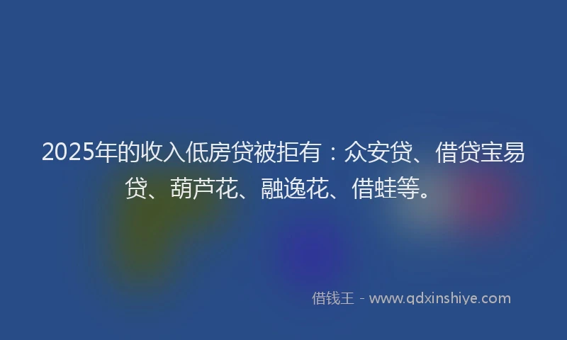 2025年的收入低房贷被拒有：众安贷、借贷宝易贷、葫芦花、融逸花、借蛙等。