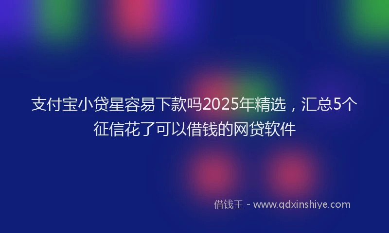支付宝小贷星容易下款吗2025年精选，汇总5个征信花了可以借钱的网贷软件