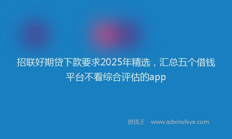招联好期贷下款要求2025年精选，汇总五个借钱平台不看综合评估的app