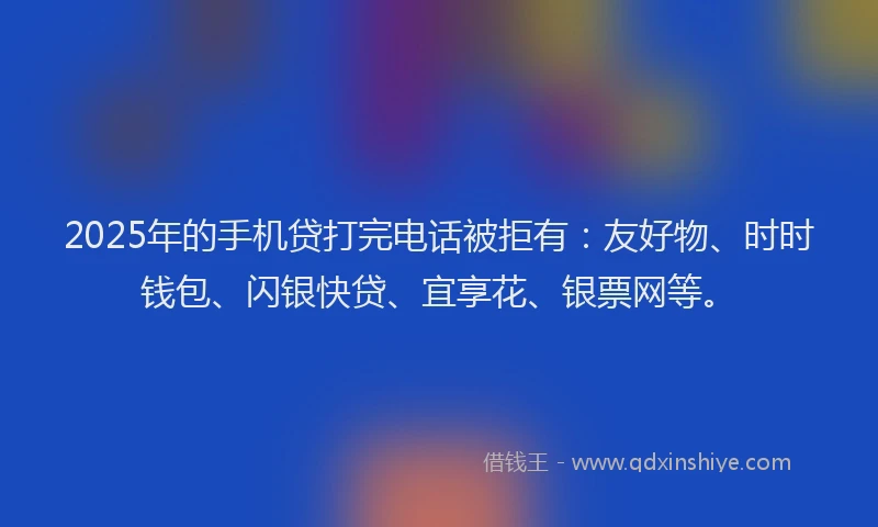 2025年的手机贷打完电话被拒有：友好物、时时钱包、闪银快贷、宜享花、银票网等。