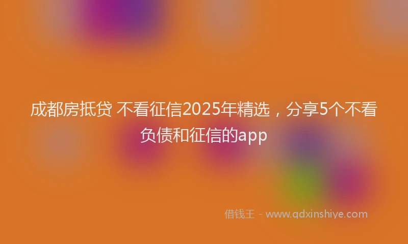 成都房抵贷 不看征信2025年精选，分享5个不看负债和征信的app