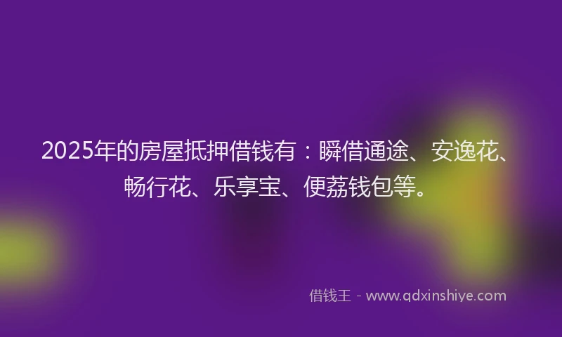 2025年的房屋抵押借钱有：瞬借通途、安逸花、畅行花、乐享宝、便荔钱包等。