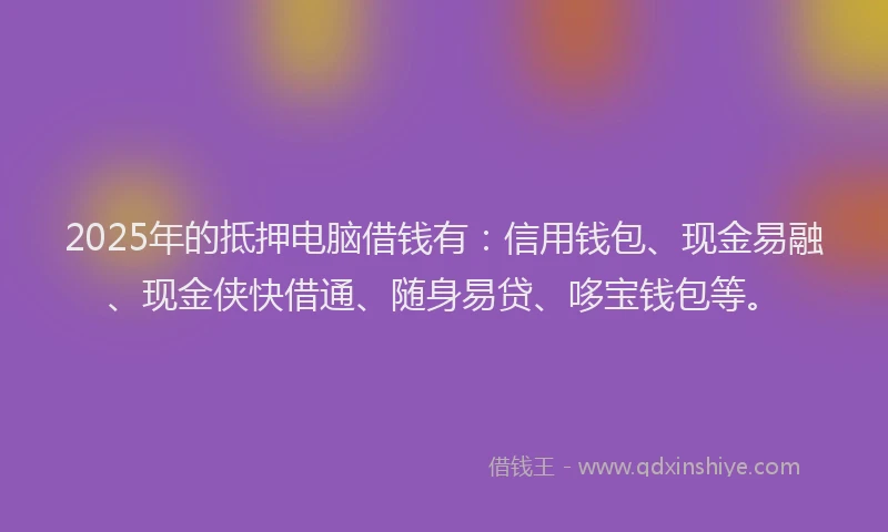 2025年的抵押电脑借钱有：信用钱包、现金易融、现金侠快借通、随身易贷、哆宝钱包等。