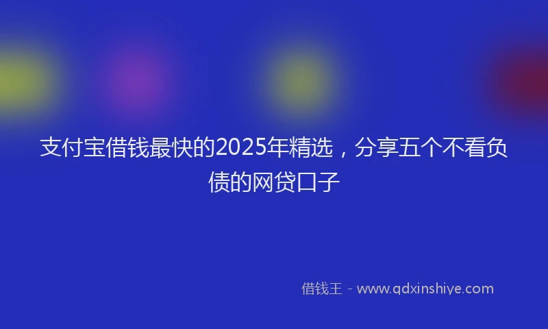 支付宝借钱最快的2025年精选，分享五个不看负债的网贷口子