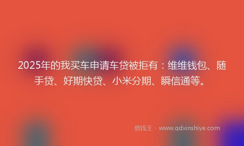 2025年的我买车申请车贷被拒有：维维钱包、随手贷、好期快贷、小米分期、瞬信通等。