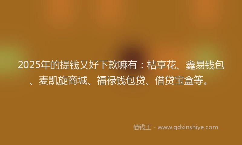 2025年的提钱又好下款嘛有：桔享花、鑫易钱包、麦凯旋商城、福禄钱包贷、借贷宝盒等。