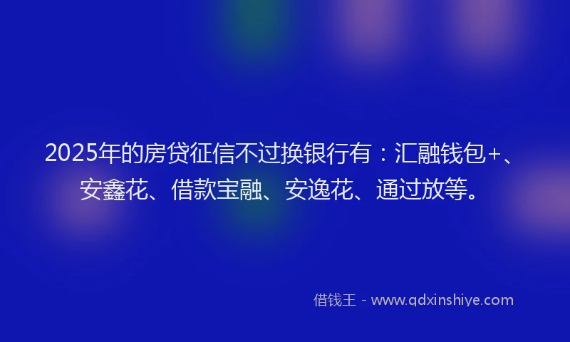 2025年的房贷征信不过换银行有：汇融钱包+、安鑫花、借款宝融、安逸花、通过放等。