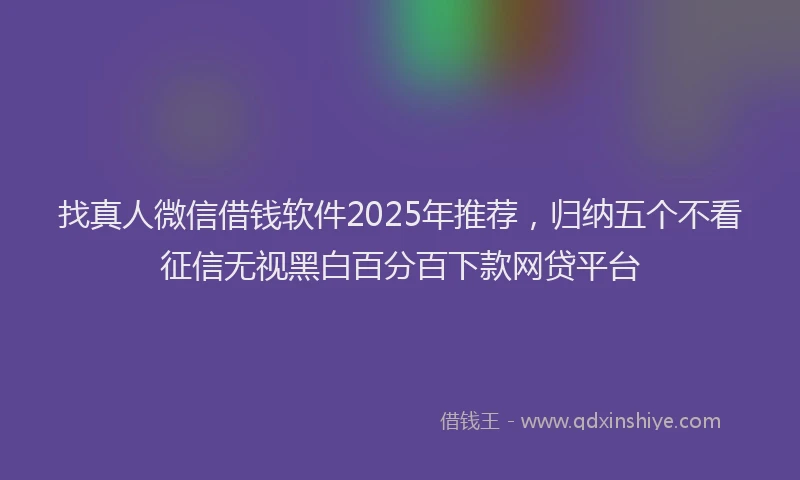 找真人微信借钱软件2025年推荐，归纳五个不看征信无视黑白百分百下款网贷平台