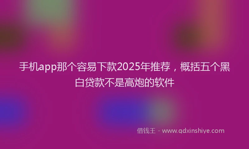 手机app那个容易下款2025年推荐，概括五个黑白贷款不是高炮的软件