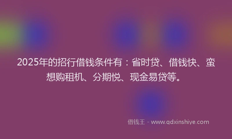 2025年的招行借钱条件有：省时贷、借钱快、蛮想购租机、分期悦、现金易贷等。