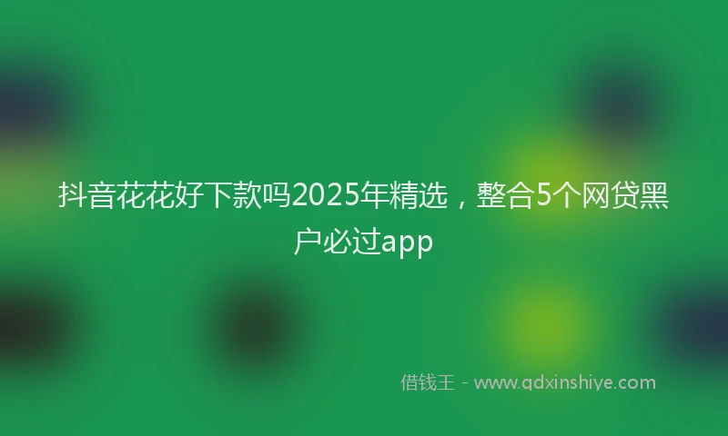 抖音花花好下款吗2025年精选，整合5个网贷黑户必过app