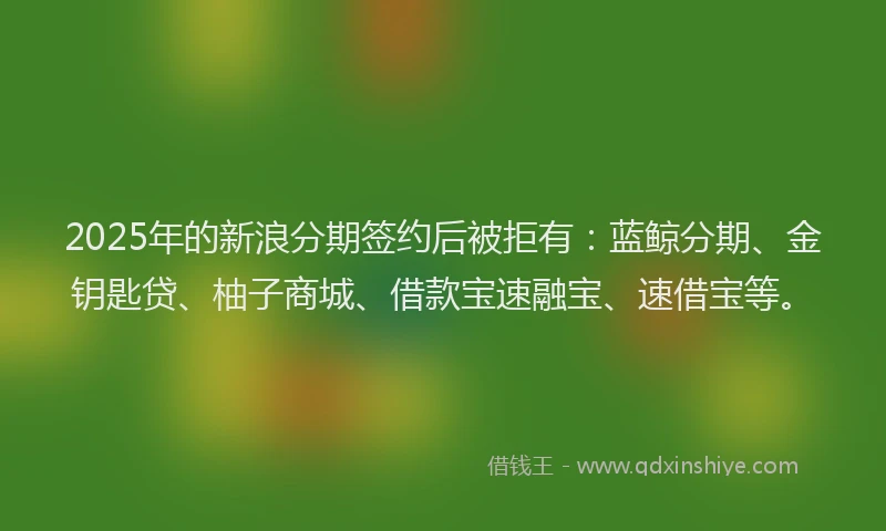 2025年的新浪分期签约后被拒有：蓝鲸分期、金钥匙贷、柚子商城、借款宝速融宝、速借宝等。