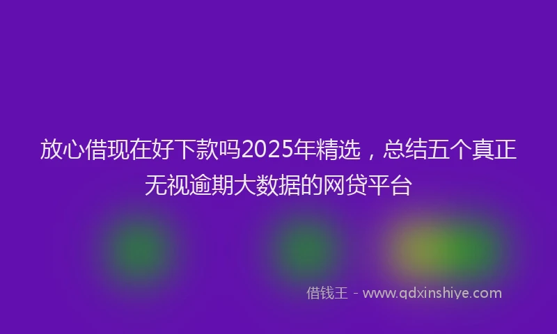 放心借现在好下款吗2025年精选，总结五个真正无视逾期大数据的网贷平台