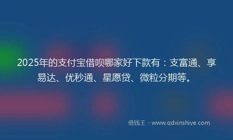 2025年的支付宝借呗哪家好下款有：支富通、享易达、优秒通、星愿贷、微粒分期等。