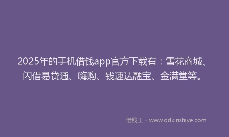 2025年的手机借钱app官方下载有：雪花商城、闪借易贷通、嗨购、钱速达融宝、金满堂等。