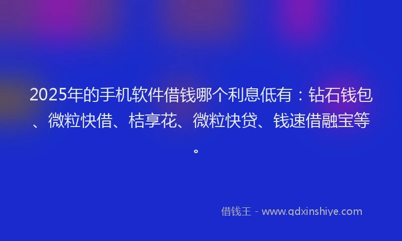 2025年的手机软件借钱哪个利息低有：钻石钱包、微粒快借、桔享花、微粒快贷、钱速借融宝等。