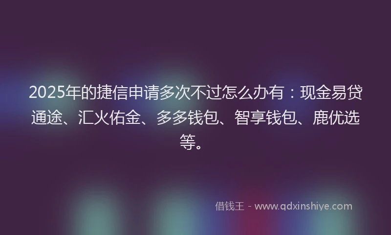 2025年的捷信申请多次不过怎么办有：现金易贷通途、汇火佑金、多多钱包、智享钱包、鹿优选等。
