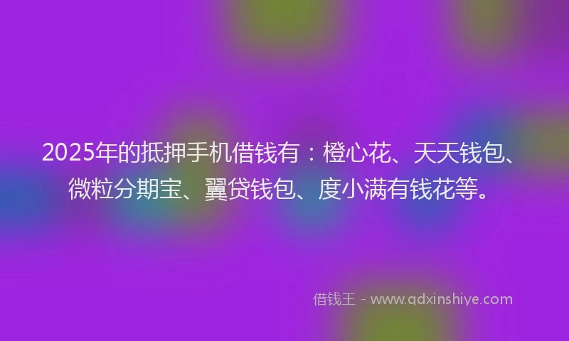 2025年的抵押手机借钱有：橙心花、天天钱包、微粒分期宝、翼贷钱包、度小满有钱花等。