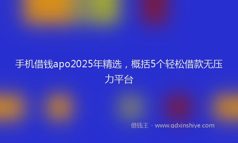 手机借钱apo2025年精选，概括5个轻松借款无压力平台