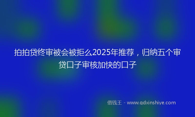 拍拍贷终审被会被拒么2025年推荐，归纳五个审贷口子审核加快的口子