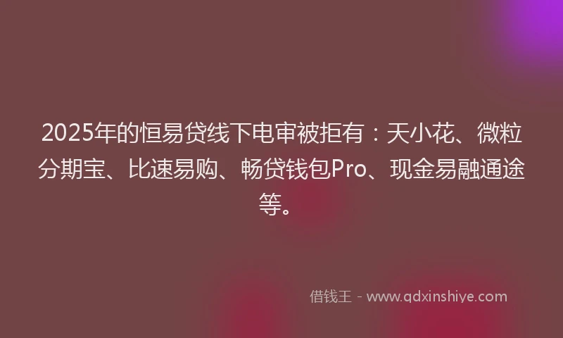 2025年的恒易贷线下电审被拒有：天小花、微粒分期宝、比速易购、畅贷钱包Pro、现金易融通途等。