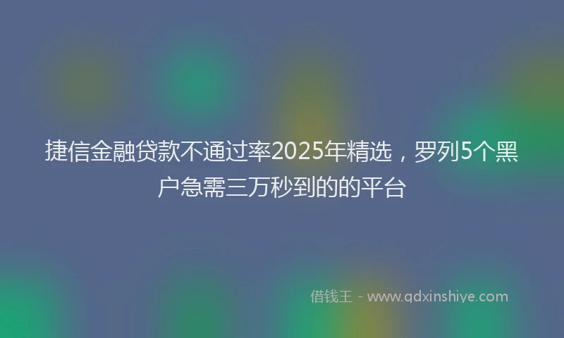 捷信金融贷款不通过率2025年精选，罗列5个黑户急需三万秒到的的平台