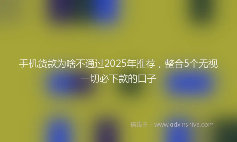 手机货款为啥不通过2025年推荐，整合5个无视一切必下款的口子