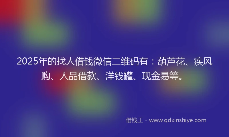 2025年的找人借钱微信二维码有：葫芦花、疾风购、人品借款、洋钱罐、现金易等。