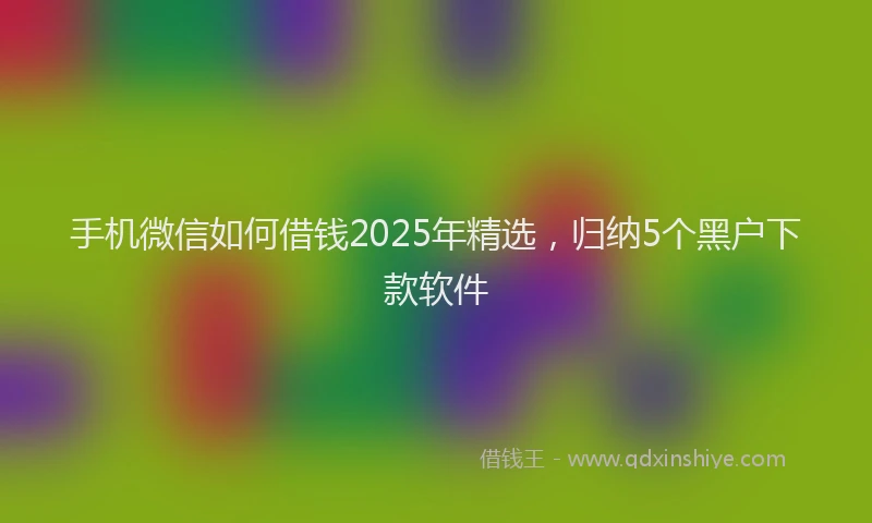 手机微信如何借钱2025年精选，归纳5个黑户下款软件