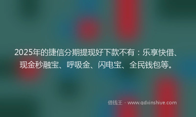 2025年的捷信分期提现好下款不有：乐享快借、现金秒融宝、呼吸金、闪电宝、全民钱包等。