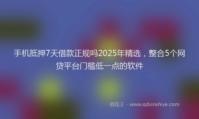 手机抵押7天借款正规吗2025年精选，整合5个网贷平台门槛低一点的软件