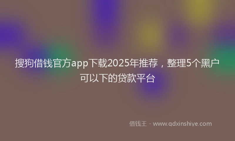 搜狗借钱官方app下载2025年推荐，整理5个黑户可以下的贷款平台